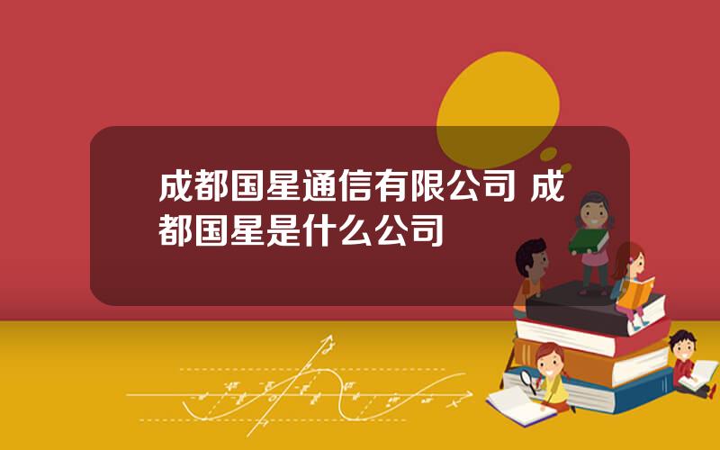 成都国星通信有限公司 成都国星是什么公司